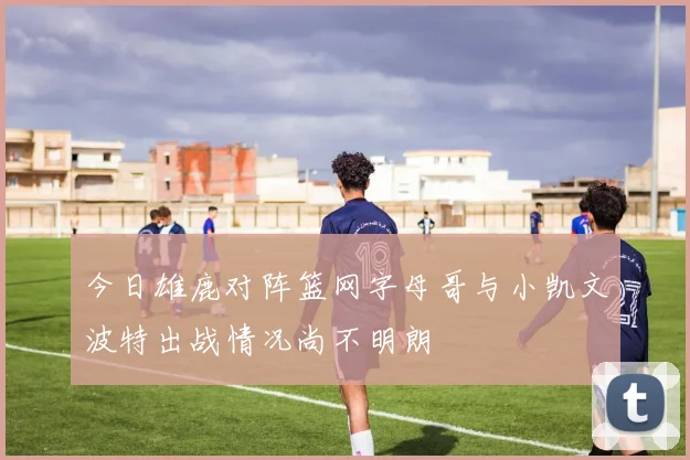 今日雄鹿对阵篮网字母哥与小凯文波特出战情况尚不明朗