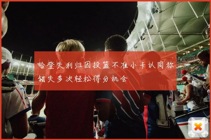 哈登失利归因投篮不准小卡认同称错失多次轻松得分机会