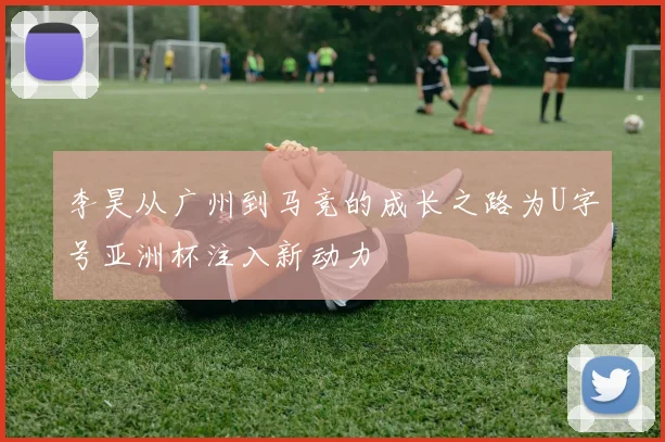 李昊从广州到马竞的成长之路为U字号亚洲杯注入新动力