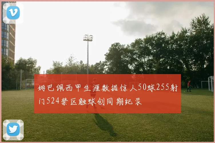 姆巴佩西甲生涯数据惊人50球255射门524禁区触球创同期纪录