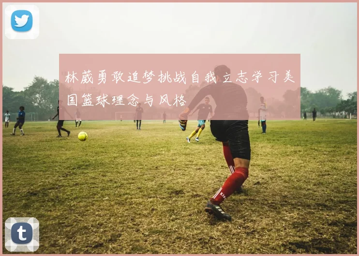 林葳勇敢追梦挑战自我立志学习美国篮球理念与风格