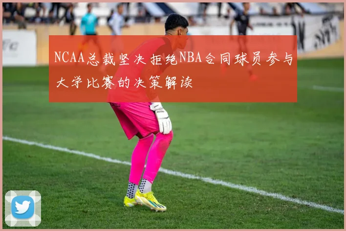 NCAA总裁坚决拒绝NBA合同球员参与大学比赛的决策解读