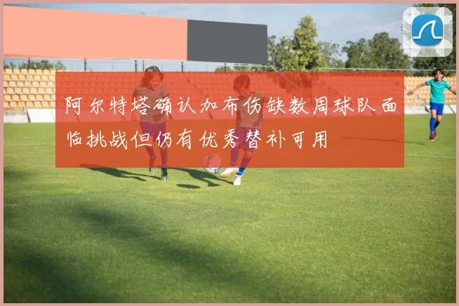 阿尔特塔确认加布伤缺数周球队面临挑战但仍有优秀替补可用