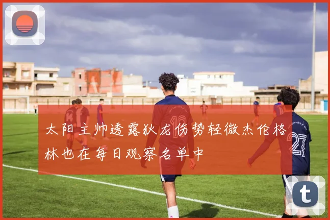 太阳主帅透露狄龙伤势轻微杰伦格林也在每日观察名单中