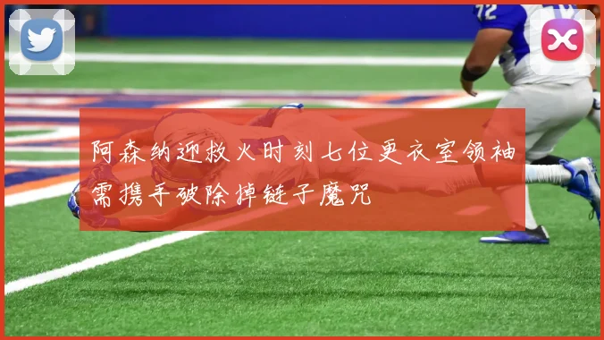 阿森纳迎救火时刻七位更衣室领袖需携手破除掉链子魔咒