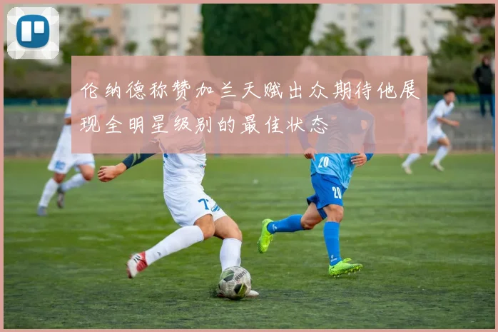 伦纳德称赞加兰天赋出众期待他展现全明星级别的最佳状态