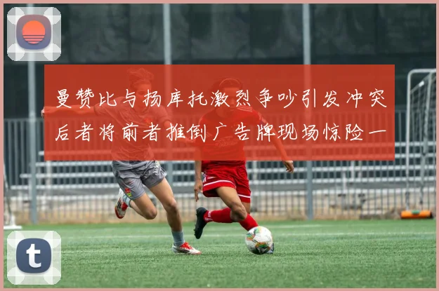 曼赞比与扬库托激烈争吵引发冲突后者将前者推倒广告牌现场惊险一幕