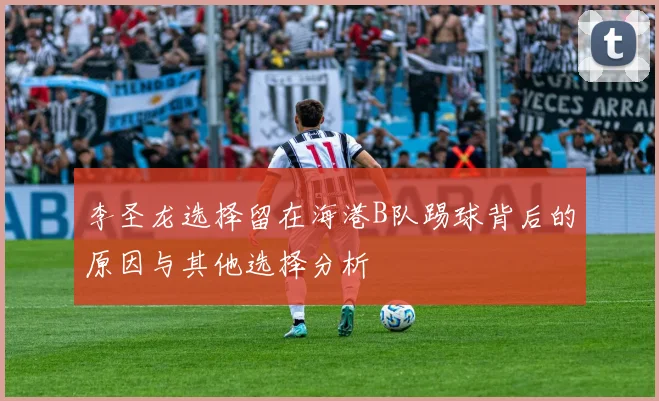 李圣龙选择留在海港B队踢球背后的原因与其他选择分析