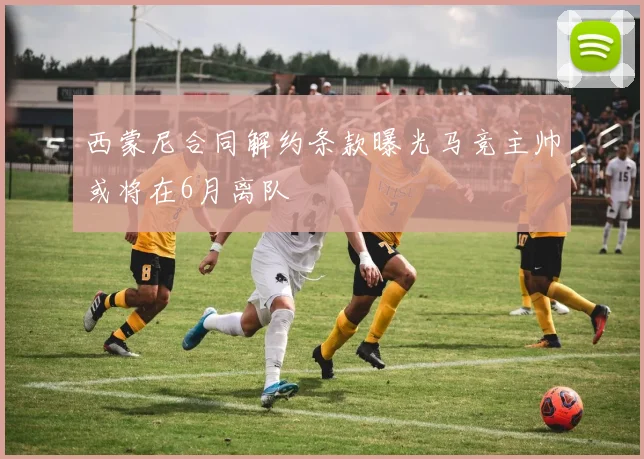西蒙尼合同解约条款曝光马竞主帅或将在6月离队