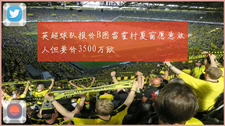 英超球队报价B图雷霍村夏窗愿意放人但要价3500万欧