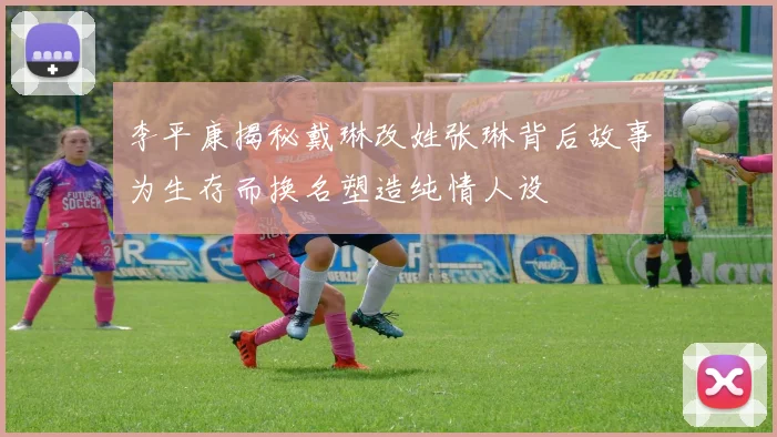 李平康揭秘戴琳改姓张琳背后故事为生存而换名塑造纯情人设