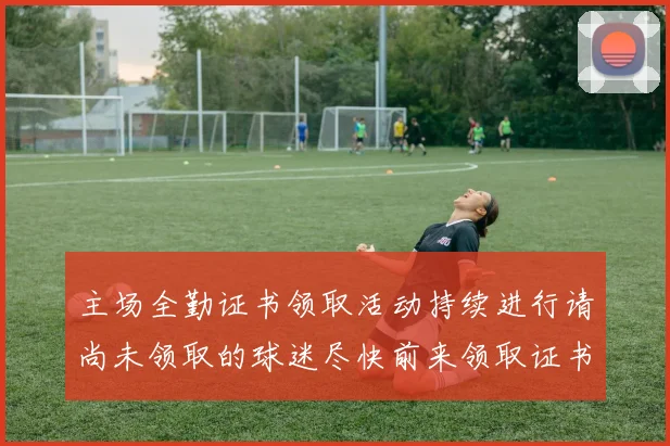 主场全勤证书领取活动持续进行请尚未领取的球迷尽快前来领取证书