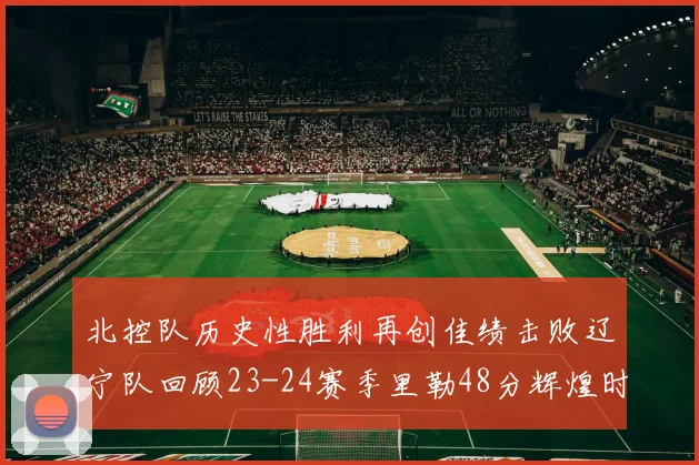 北控队历史性胜利再创佳绩击败辽宁队回顾23-24赛季里勒48分辉煌时刻