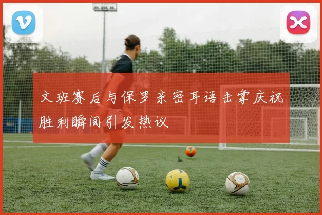 文班赛后与保罗亲密耳语击掌庆祝胜利瞬间引发热议
