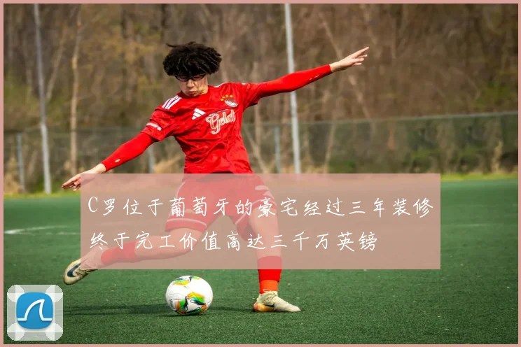 C罗位于葡萄牙的豪宅经过三年装修终于完工价值高达三千万英镑