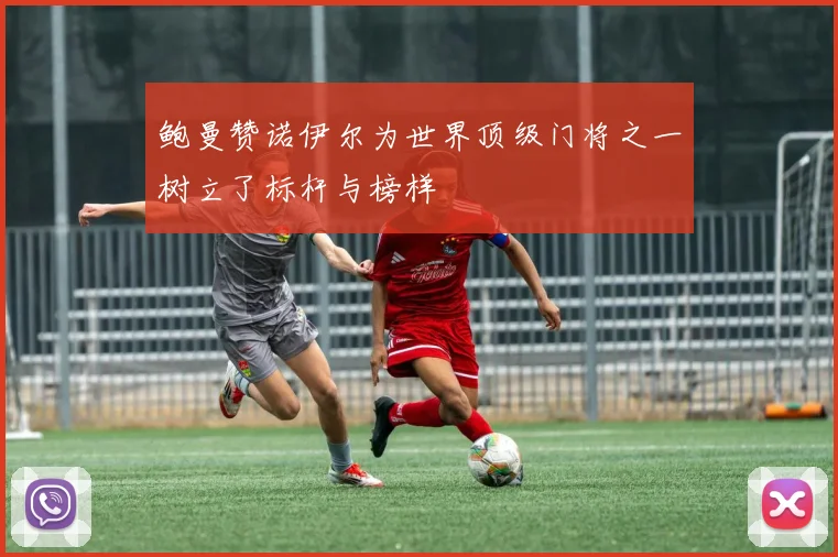 鲍曼赞诺伊尔为世界顶级门将之一树立了标杆与榜样