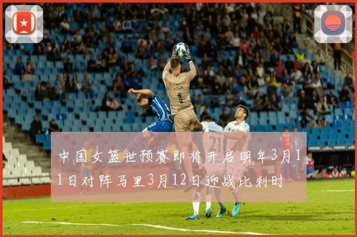 中国女篮世预赛即将开启明年3月11日对阵马里3月12日迎战比利时