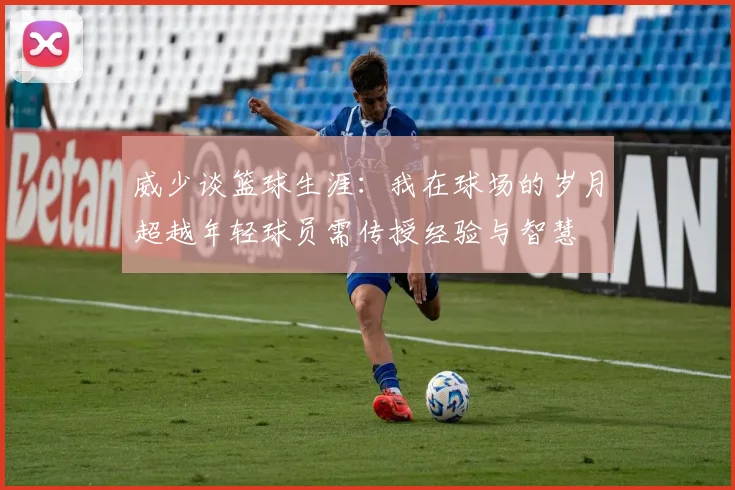 威少谈篮球生涯：我在球场的岁月超越年轻球员需传授经验与智慧