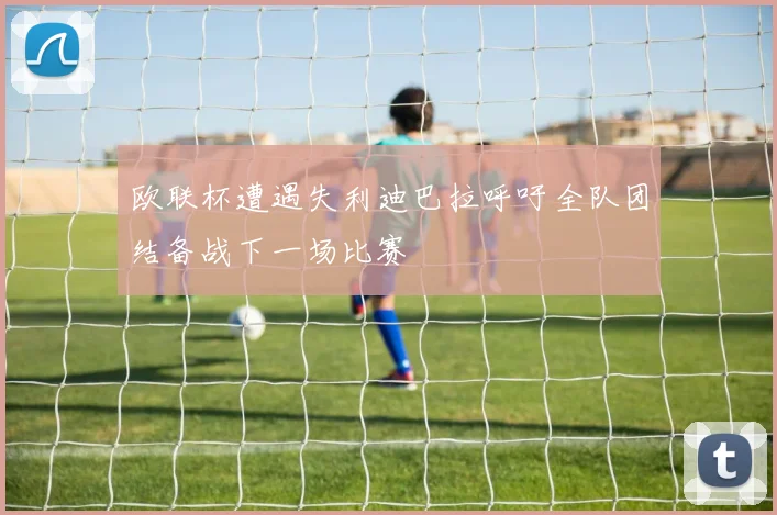 欧联杯遭遇失利迪巴拉呼吁全队团结备战下一场比赛