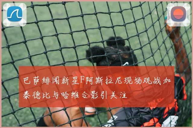 巴萨绯闻新星F阿斯拉尼现场观战加泰德比与哈维合影引关注