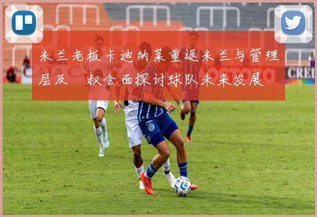 米兰老板卡迪纳莱重返米兰与管理层及囧叔会面探讨球队未来发展