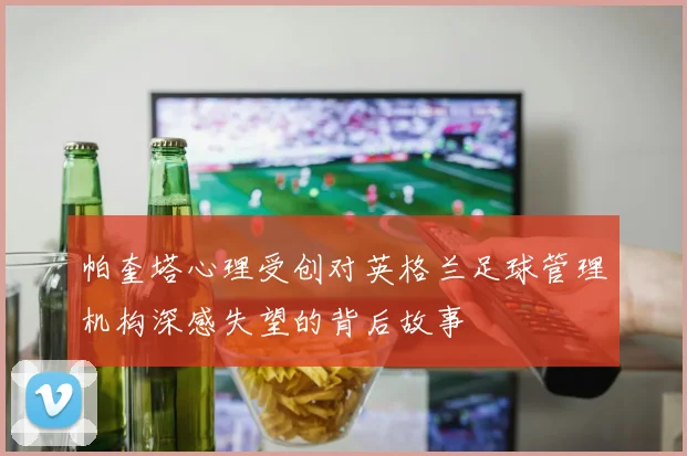帕奎塔心理受创对英格兰足球管理机构深感失望的背后故事