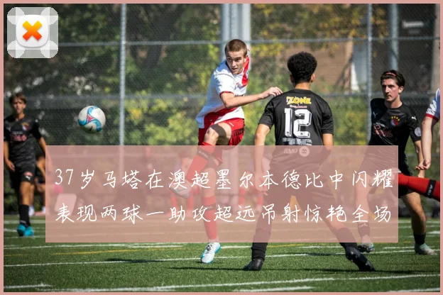 37岁马塔在澳超墨尔本德比中闪耀表现两球一助攻超远吊射惊艳全场