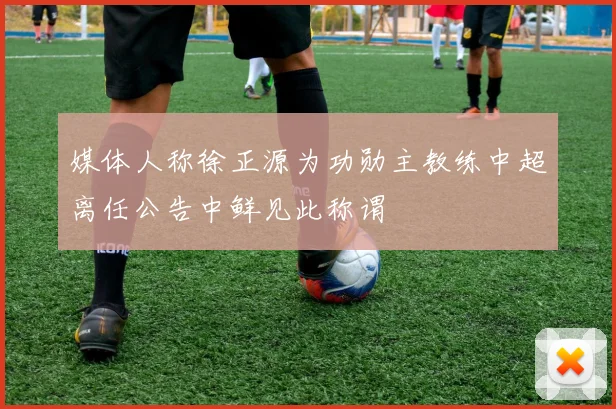 媒体人称徐正源为功勋主教练中超离任公告中鲜见此称谓