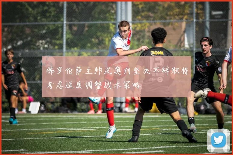 佛罗伦萨主帅皮奥利坚决不辞职将考虑适度调整战术策略