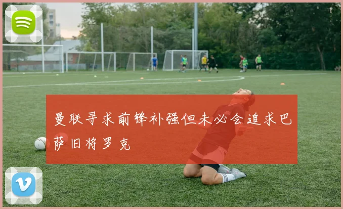 曼联寻求前锋补强但未必会追求巴萨旧将罗克