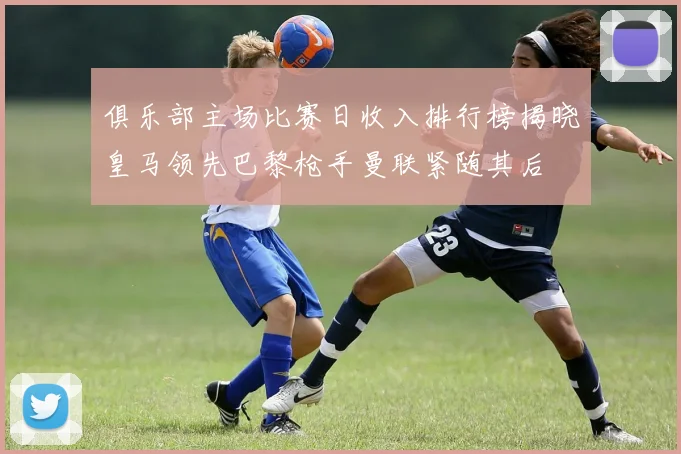 俱乐部主场比赛日收入排行榜揭晓皇马领先巴黎枪手曼联紧随其后