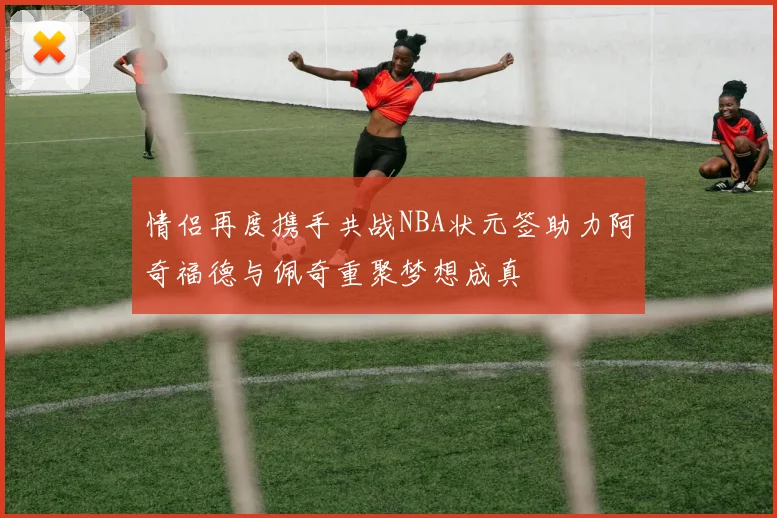 情侣再度携手共战NBA状元签助力阿奇福德与佩奇重聚梦想成真