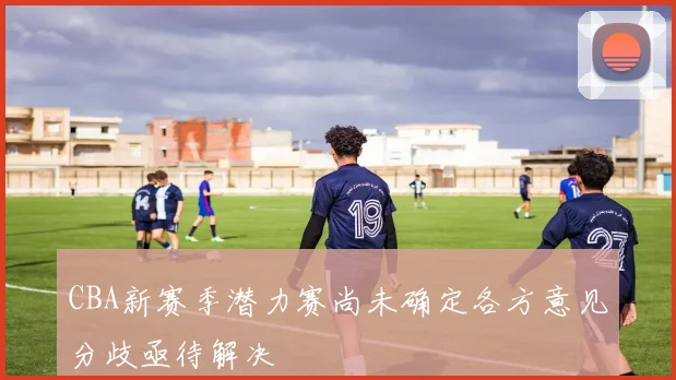 CBA新赛季潜力赛尚未确定各方意见分歧亟待解决