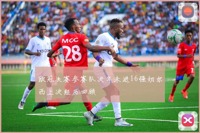 欧冠决赛参赛队次年未进16强切尔西上次经历回顾