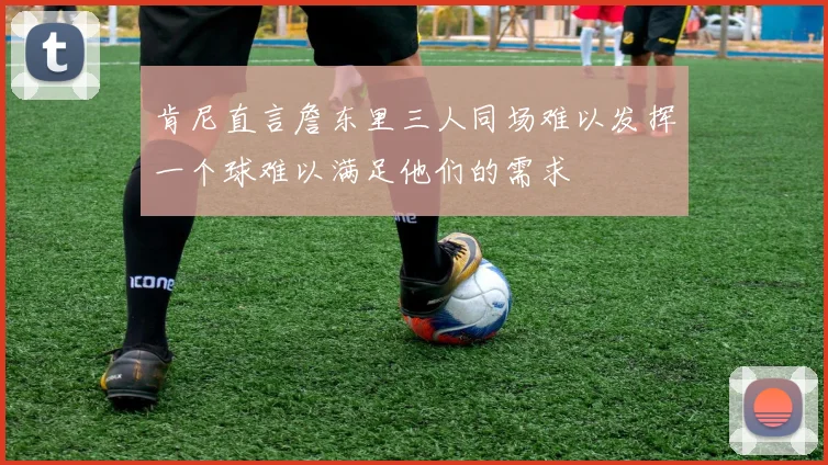 肯尼直言詹东里三人同场难以发挥一个球难以满足他们的需求