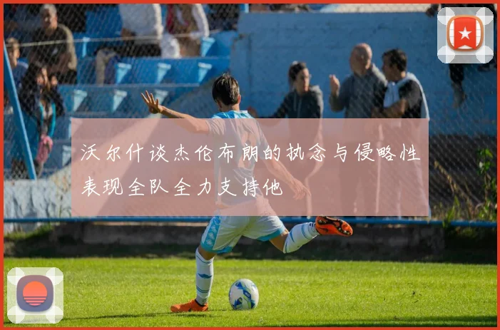 沃尔什谈杰伦布朗的执念与侵略性表现全队全力支持他