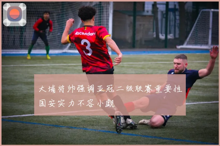 大埔将帅强调亚冠二级联赛重要性国安实力不容小觑