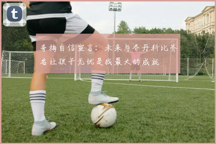 夸梅自信宣言：未来与乔丹科比齐名让孩子无忧是我最大的成就