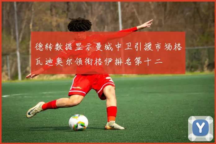 德转数据显示曼城中卫引援市场格瓦迪奥尔领衔格伊排名第十二