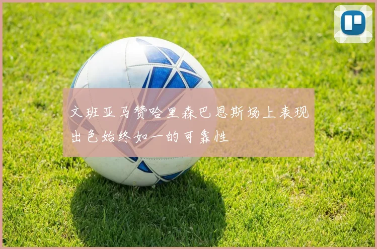 文班亚马赞哈里森巴恩斯场上表现出色始终如一的可靠性