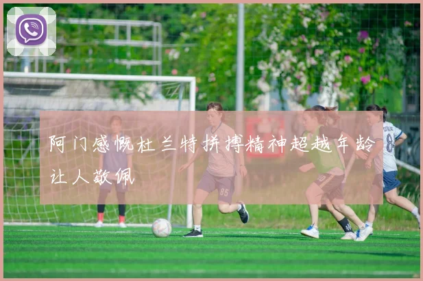 阿门感慨杜兰特拼搏精神超越年龄让人敬佩